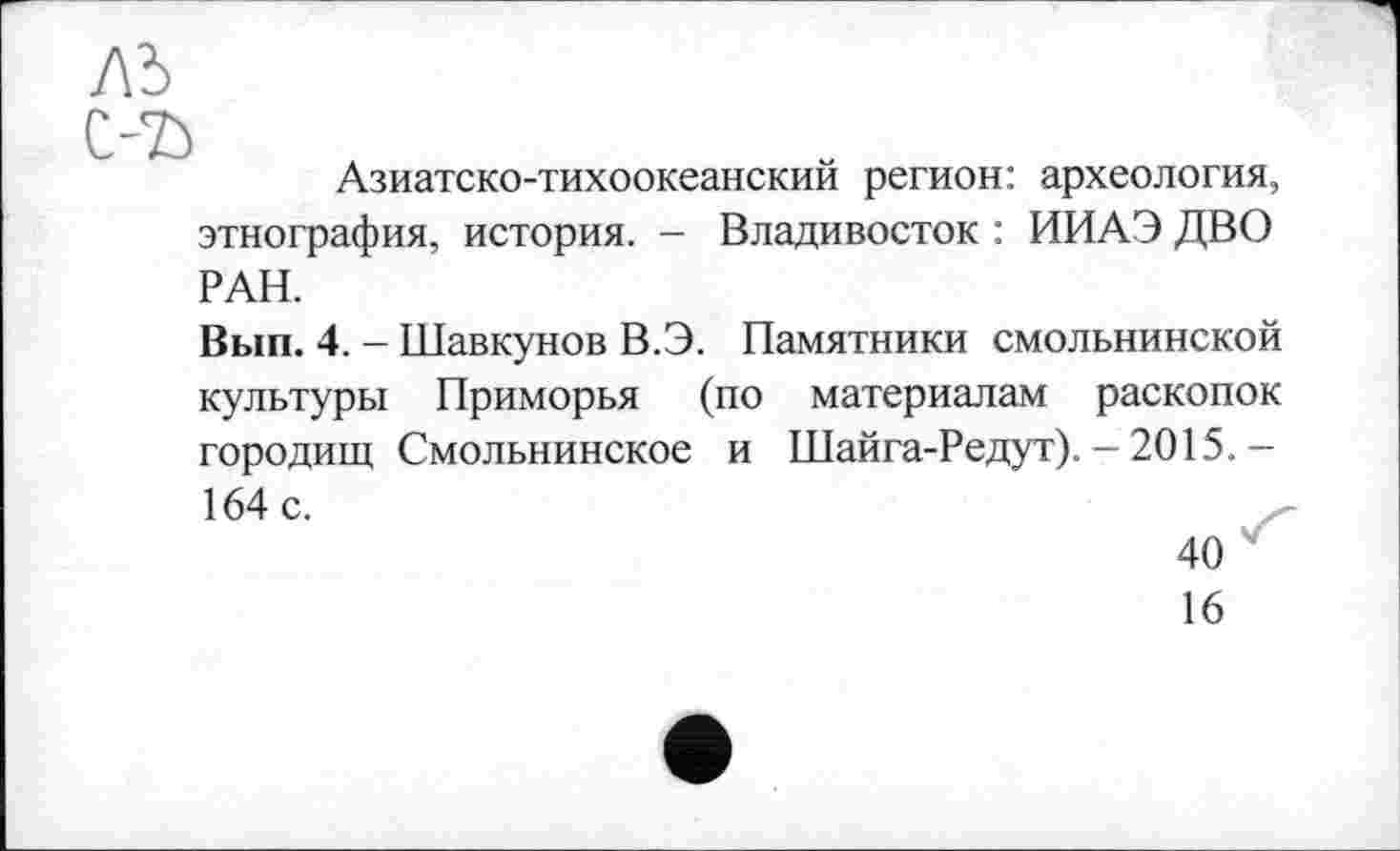 ﻿ль С-Ђ
Азиатско-тихоокеанский регион: археология, этнография, история. - Владивосток : ИИАЭ ДВО РАН.
Вып. 4. - Шавкунов В.Э. Памятники смольнинской культуры Приморья (по материалам раскопок городищ Смольнинское и Шайга-Редут). - 2015.-164 с.
40
16